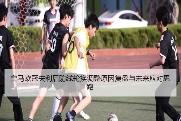 皇马欧冠失利后防线轮换调整原因复盘与未来应对思路